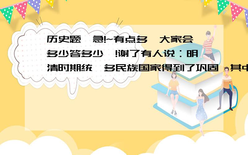 历史题,急!~有点多,大家会多少答多少咯!谢了有人说：明清时期统一多民族国家得到了巩固,其中主要特点就是把评定叛乱、消灭分裂势力与抗击外国侵略结合起来.（1）你认为这个话题有何