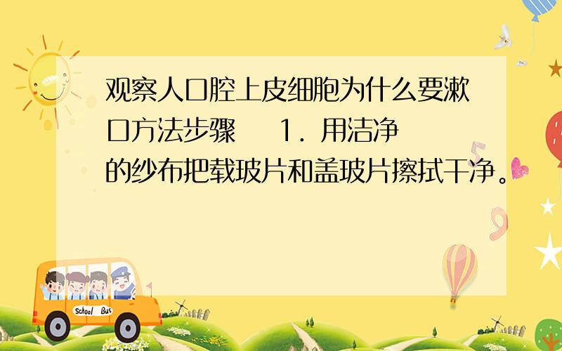 观察人口腔上皮细胞为什么要漱口方法步骤    1．用洁净的纱布把载玻片和盖玻片擦拭干净。    2．在载玻片的中央滴一滴生理盐水。    3．用消毒牙签在自己漱净的口腔内侧壁上轻轻地刮几