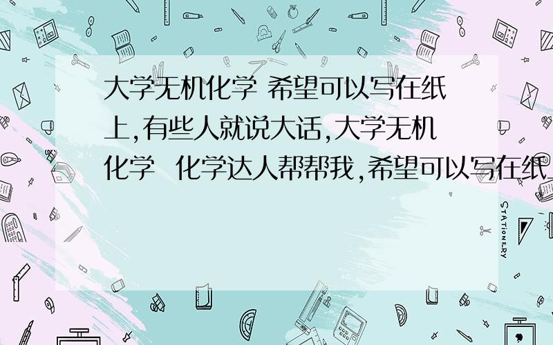 大学无机化学 希望可以写在纸上,有些人就说大话,大学无机化学  化学达人帮帮我,希望可以写在纸上,  有些人就说大话,一点也不详细.  我在线等你  这个问题一天多了,都没有人回答,我很着