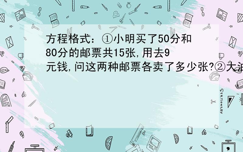 方程格式：①小明买了50分和80分的邮票共15张,用去9元钱,问这两种邮票各卖了多少张?②大油瓶一瓶4kg,小油瓶2瓶1kg.现有100kg油,共装了32个瓶子.问大、小油瓶各有多少个?③有5元和10元的人民