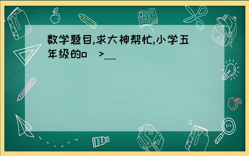 数学题目,求大神帮忙,小学五年级的o(>﹏