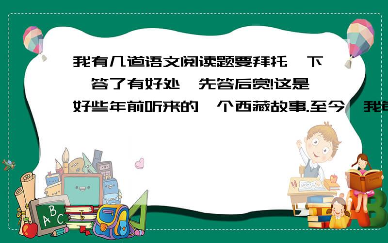 我有几道语文阅读题要拜托一下,答了有好处,先答后赏!这是好些年前听来的一个西藏故事.至今,我每次乘车穿过藏北无人区时总会不由自主地想起故事的主人公——那只将母爱浓缩于深深一