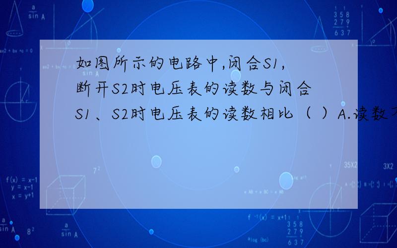 如图所示的电路中,闭合S1,断开S2时电压表的读数与闭合S1、S2时电压表的读数相比（ ）A.读数不变 B.读数变小 C.读数更大 D.无法确定我知道答案是B 但是不知道是为什么,闭合S2不会造成那两个