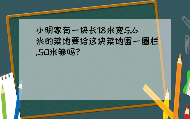 小明家有一块长18米宽5.6米的菜地要给这块菜地围一圈栏,50米够吗?