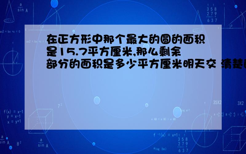 在正方形中那个最大的圆的面积是15.7平方厘米,那么剩余部分的面积是多少平方厘米明天交 清楚的说明白了