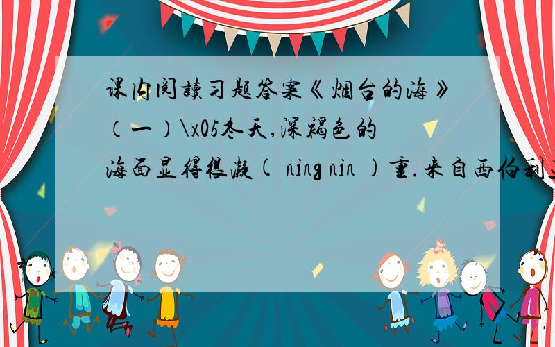 课内阅读习题答案《烟台的海》（一）\x05冬天,深褐色的海面显得很凝( ning nin )重.来自西伯利亚的寒流经常气势汹汹的掠过这片海域.小山似（ si shi ）的涌浪像千万头暴怒的狮子,从北边的天