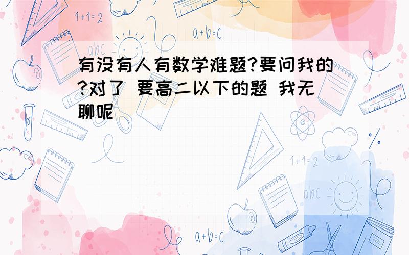 有没有人有数学难题?要问我的?对了 要高二以下的题 我无聊呢