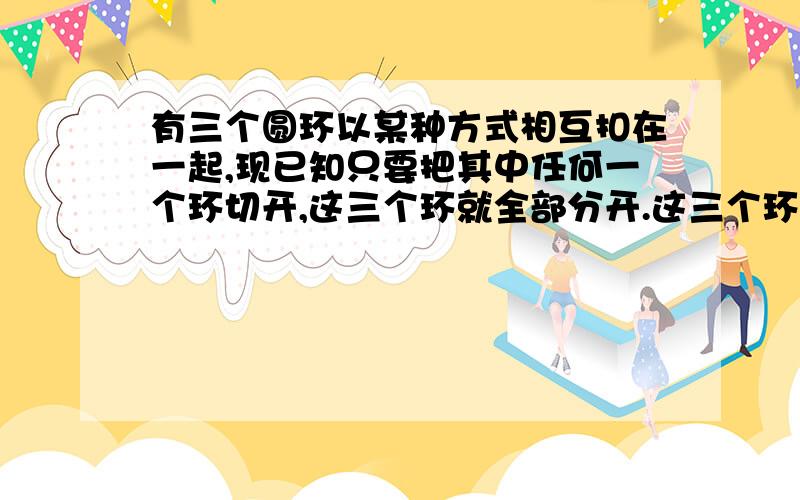 有三个圆环以某种方式相互扣在一起,现已知只要把其中任何一个环切开,这三个环就全部分开.这三个环怎样扣在一起?任何一个环切开，这三个环就全部分开是 任何 一个环，如果两两都相扣