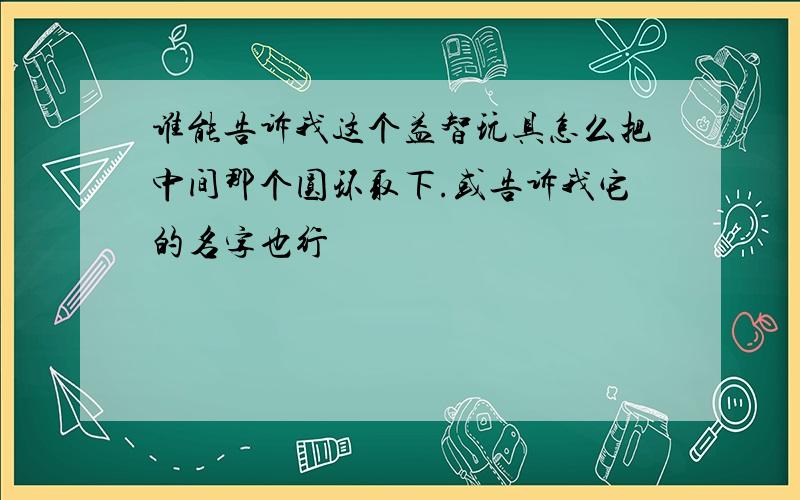 谁能告诉我这个益智玩具怎么把中间那个圆环取下.或告诉我它的名字也行