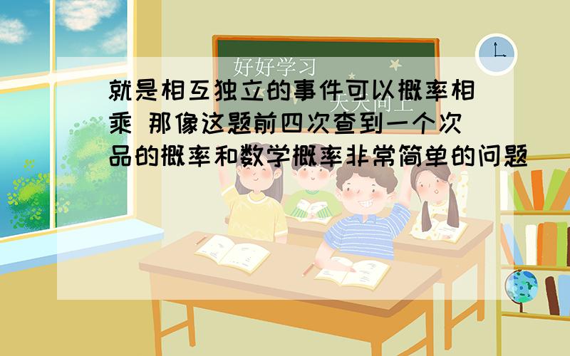 就是相互独立的事件可以概率相乘 那像这题前四次查到一个次品的概率和数学概率非常简单的问题     就是相互独立的事件可以概率相乘 那像这题前四次查到一个次品的概率和第五次查查到