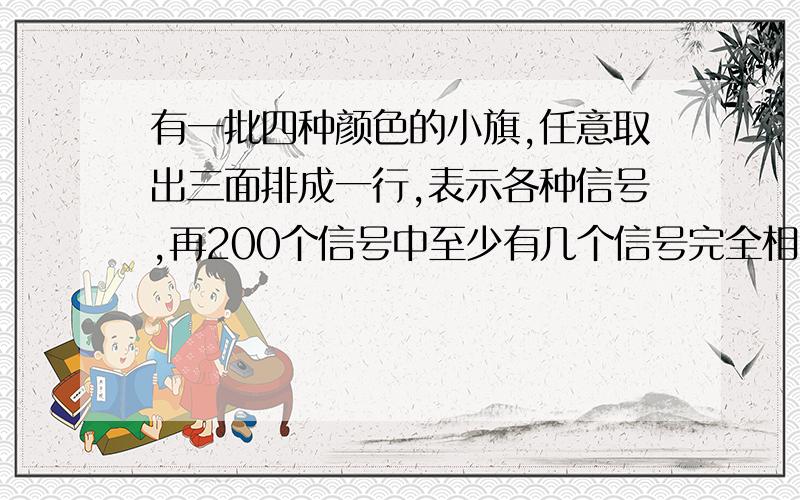 有一批四种颜色的小旗,任意取出三面排成一行,表示各种信号,再200个信号中至少有几个信号完全相同?详细解答