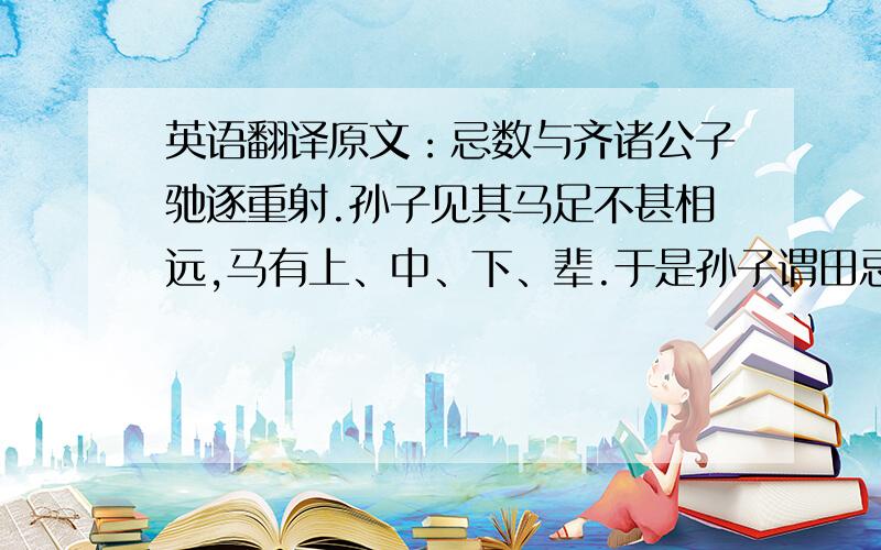 英语翻译原文：忌数与齐诸公子驰逐重射.孙子见其马足不甚相远,马有上、中、下、辈.于是孙子谓田忌曰：“君弟重射,臣能令君胜.”田忌信然之,与王及诸公子逐射千金.及临质,孙子曰：“