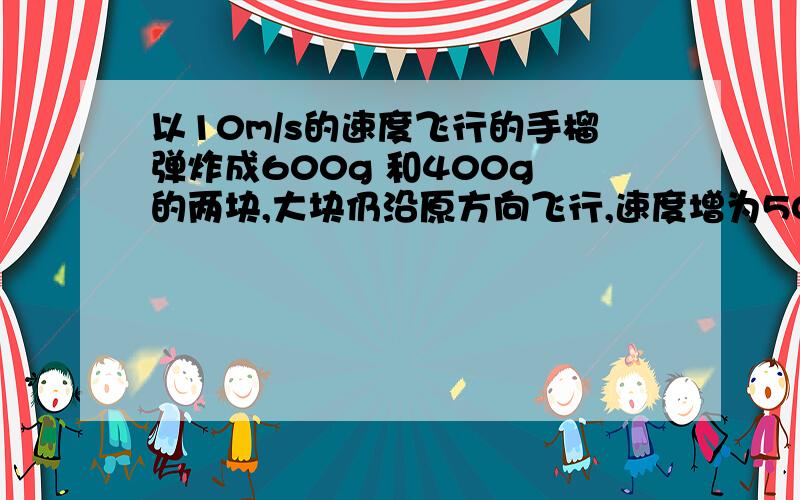 以10m/s的速度飞行的手榴弹炸成600g 和400g 的两块,大块仍沿原方向飞行,速度增为50m/s ,求小块的飞行方向%