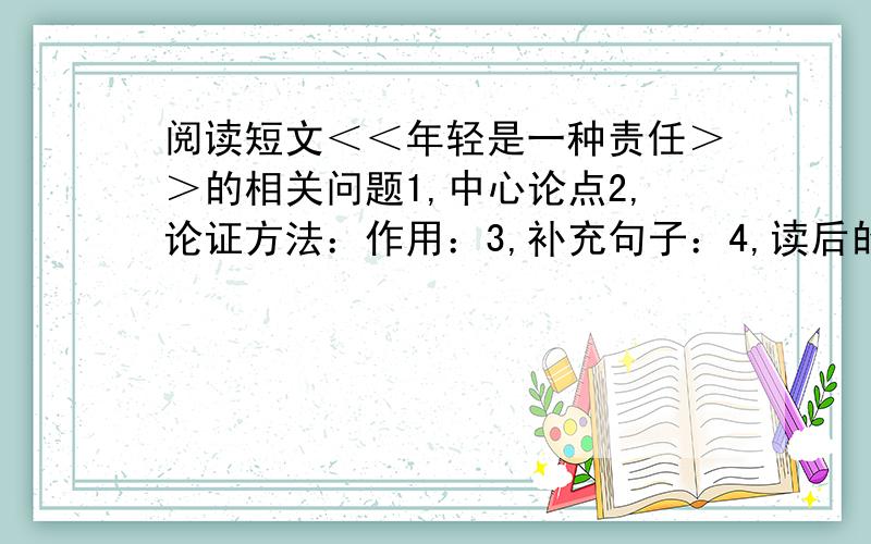 阅读短文＜＜年轻是一种责任＞＞的相关问题1,中心论点2,论证方法：作用：3,补充句子：4,读后的感想：