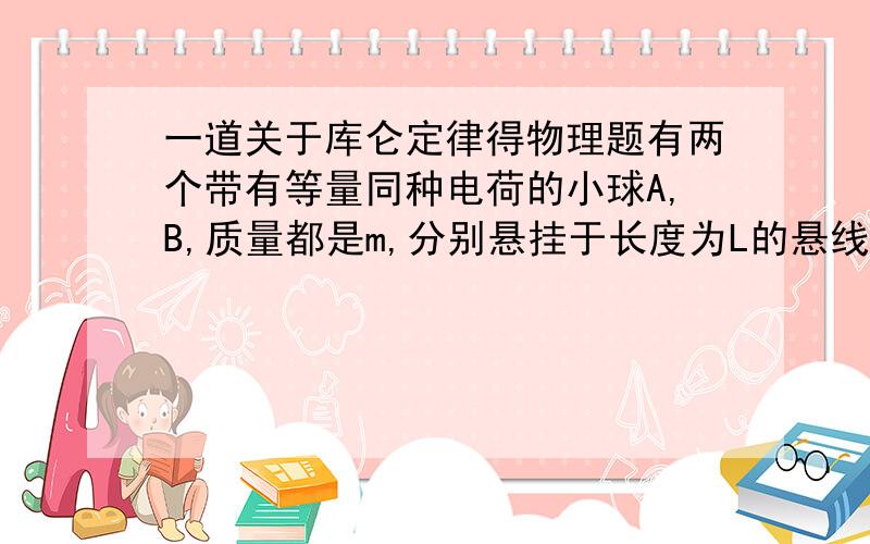 一道关于库仑定律得物理题有两个带有等量同种电荷的小球A,B,质量都是m,分别悬挂于长度为L的悬线一端,悬点都为0,若使B球固定不动,并使OB在竖直方向上,A可以在竖直平面内自由摆动,由于静