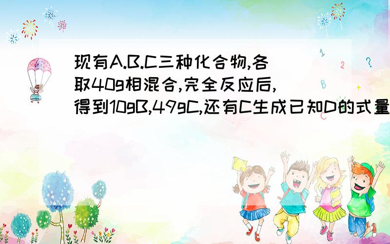 现有A.B.C三种化合物,各取40g相混合,完全反应后,得到10gB,49gC,还有C生成已知D的式量为106.现将22gA和11gB反应,能生成D的物质的量 A1mol B0.5mol C0.275mol D0.25mol