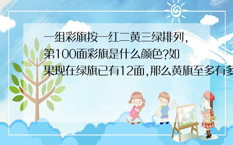 一组彩旗按一红二黄三绿排列,第100面彩旗是什么颜色?如果现在绿旗已有12面,那么黄旗至多有多少面?