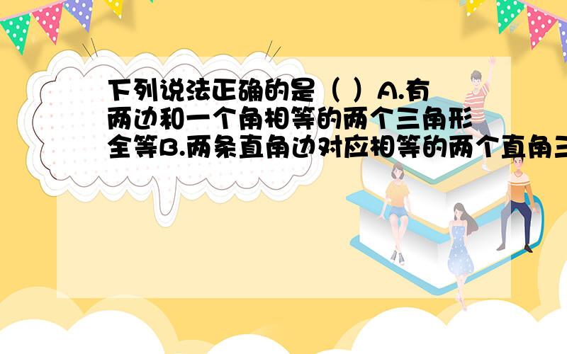 下列说法正确的是（ ）A.有两边和一个角相等的两个三角形全等B.两条直角边对应相等的两个直角三角形全等C.三角形的一条中线把三角形分成的两个小三角形全等D.有两边和其中一边的对角