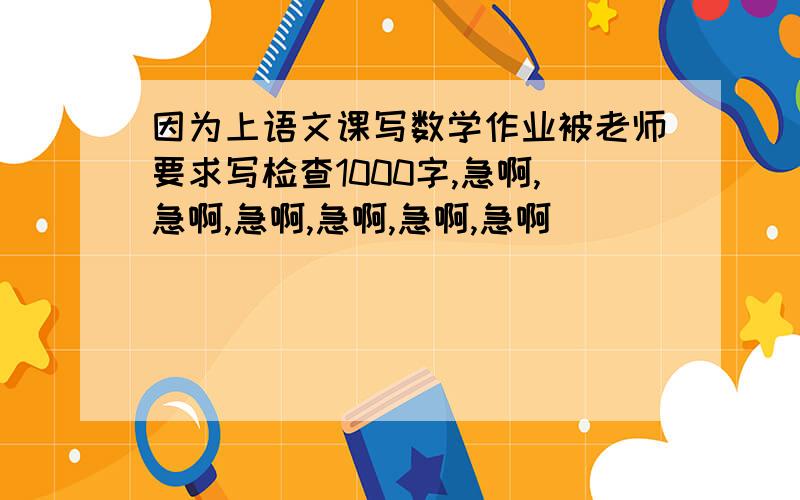 因为上语文课写数学作业被老师要求写检查1000字,急啊,急啊,急啊,急啊,急啊,急啊