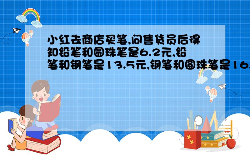 小红去商店买笔,问售货员后得知铅笔和圆珠笔是6.2元,铅笔和钢笔是13.5元,钢笔和圆珠笔是16.5,问铅笔圆珠笔和钢笔各多少钱?