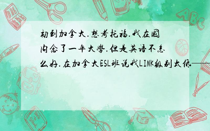 初到加拿大.想考托福.我在国内念了一年大学.但是英语不怎么好.在加拿大ESL班说我LINK级别太低——5级,但需要7级才能念托福班.但是我现在LINK班进度好慢.去别的COLLEGE念我父母又觉得太贵,不