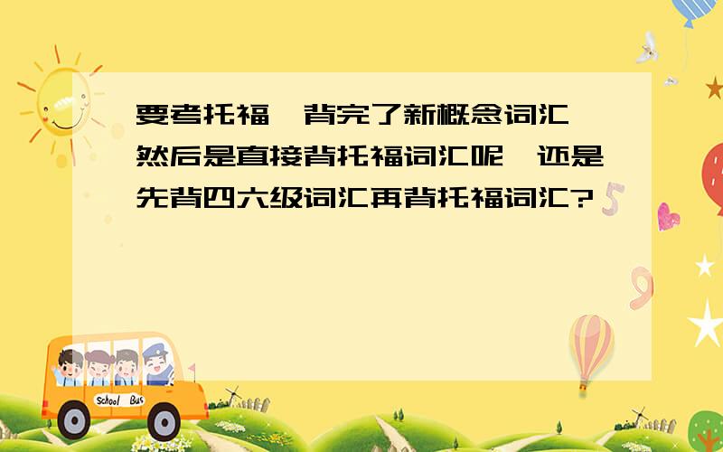 要考托福,背完了新概念词汇,然后是直接背托福词汇呢,还是先背四六级词汇再背托福词汇?