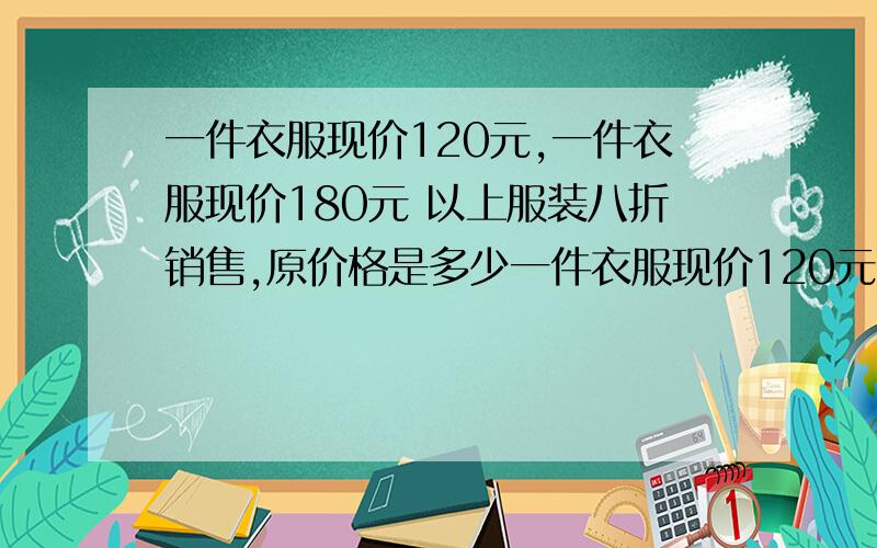 一件衣服现价120元,一件衣服现价180元 以上服装八折销售,原价格是多少一件衣服现价120元,一件衣服现价180元以上服装八折销售,原价格是多少