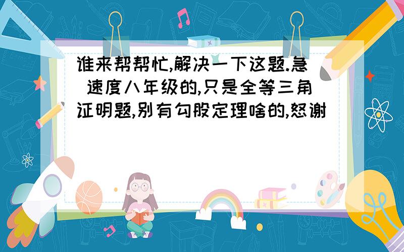 谁来帮帮忙,解决一下这题.急 速度八年级的,只是全等三角证明题,别有勾股定理啥的,怒谢