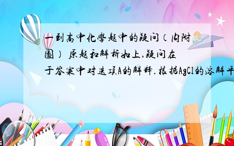 一到高中化学题中的疑问（内附图） 原题和解析如上,疑问在于答案中对选项A的解释.根据AgCl的溶解平衡：AgCl(s)——Ag+(aq)+Cl-(aq)加入AgCl后溶解的Ag+和Cl-不应该是相等的么?为什么最后算出来