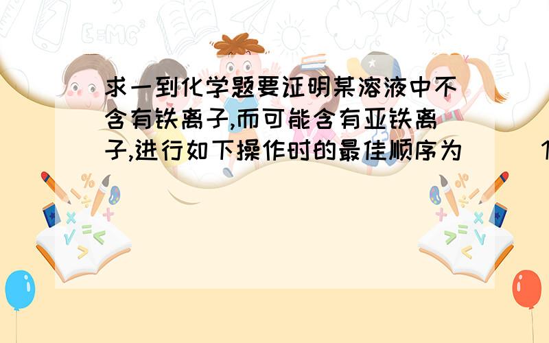 求一到化学题要证明某溶液中不含有铁离子,而可能含有亚铁离子,进行如下操作时的最佳顺序为（ ） 1 加足量氯水  2 加少量高锰酸钾溶液  3 加少量KSCN溶液