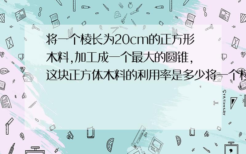 将一个棱长为20cm的正方形木料,加工成一个最大的圆锥,这块正方体木料的利用率是多少将一个棱长为20cm的正方形木料,加工成一个最大的圆锥,这块正方体木料的利用率是百分之几?