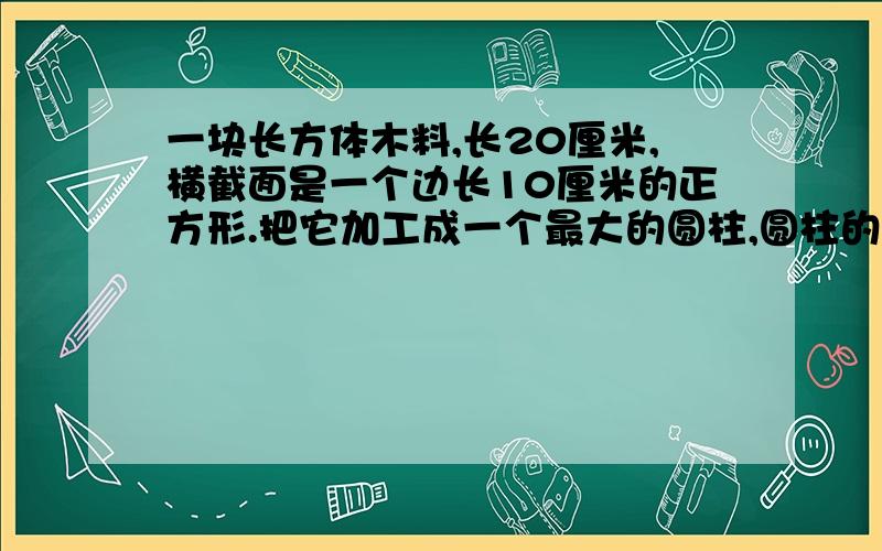 一块长方体木料,长20厘米,横截面是一个边长10厘米的正方形.把它加工成一个最大的圆柱,圆柱的侧面积是（）平方厘米,体积是（）立方厘米.