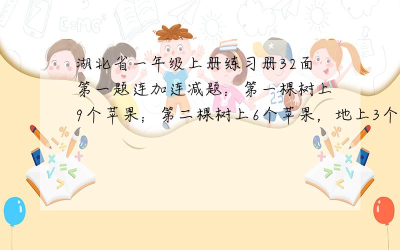 湖北省一年级上册练习册32面第一题连加连减题：第一棵树上9个苹果；第二棵树上6个苹果，地上3个苹果；第三棵树是2个苹果，地上7个苹果.）加号或减号（？）加号或减号（？）=（？）