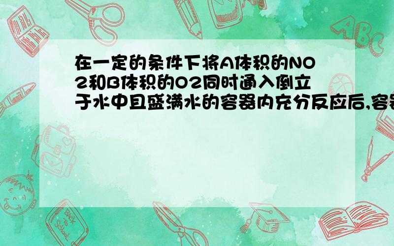 在一定的条件下将A体积的NO2和B体积的O2同时通入倒立于水中且盛满水的容器内充分反应后,容器内残留A/9体积的气体,该气体遇空气即变为红色,则A:B=?