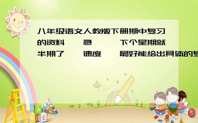 八年级语文人教版下册期中复习的资料、、急、、、下个星期就半期了、、速度、、最好能给出具体的复习内容,特别是第一单元那三篇精读课文,古文的也要详细一点、、、还可以给下试卷