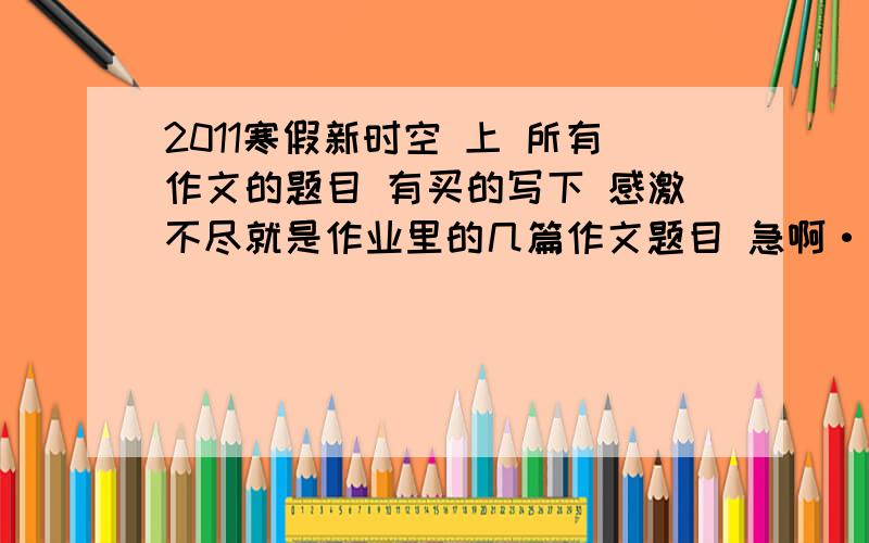 2011寒假新时空 上 所有作文的题目 有买的写下 感激不尽就是作业里的几篇作文题目 急啊··························································作业本里3篇