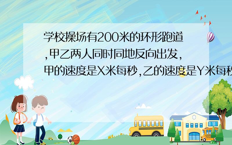 学校操场有200米的环形跑道,甲乙两人同时同地反向出发,甲的速度是X米每秒,乙的速度是Y米每秒.学校操场有200米的环形跑道,甲乙两人同时同地反向出发,甲的速度是X米每秒,乙的速度是Y米每