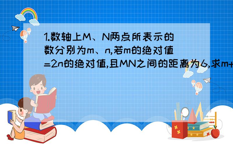 1.数轴上M、N两点所表示的数分别为m、n,若m的绝对值=2n的绝对值,且MN之间的距离为6,求m+n（有四种求四种）2.ab的绝对值分之ab+bc的绝对值分之bc+ca的绝对值分之ca=?ab bc ca——+——+——=?|ab| |bc|