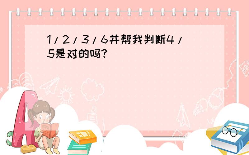 1/2/3/6并帮我判断4/5是对的吗?