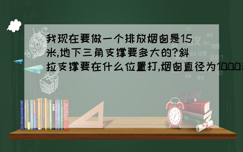 我现在要做一个排放烟囱是15米,地下三角支撑要多大的?斜拉支撑要在什么位置打,烟囱直径为1000若那位能回答的话,我一定还有奖励.