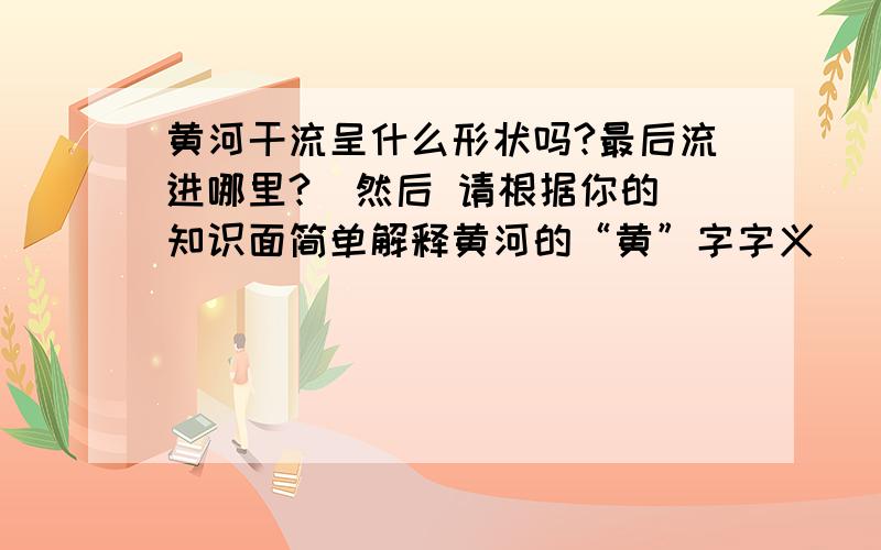 黄河干流呈什么形状吗?最后流进哪里?  然后 请根据你的知识面简单解释黄河的“黄”字字义