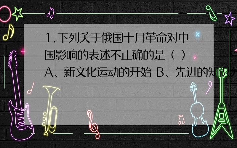 1.下列关于俄国十月革命对中国影响的表述不正确的是（ ）A、新文化运动的开始 B、先进的知识分子提出向俄国学习C、孙中山发起护法运动 D、《中俄声明》的签订（为什么答案选A?D项和十