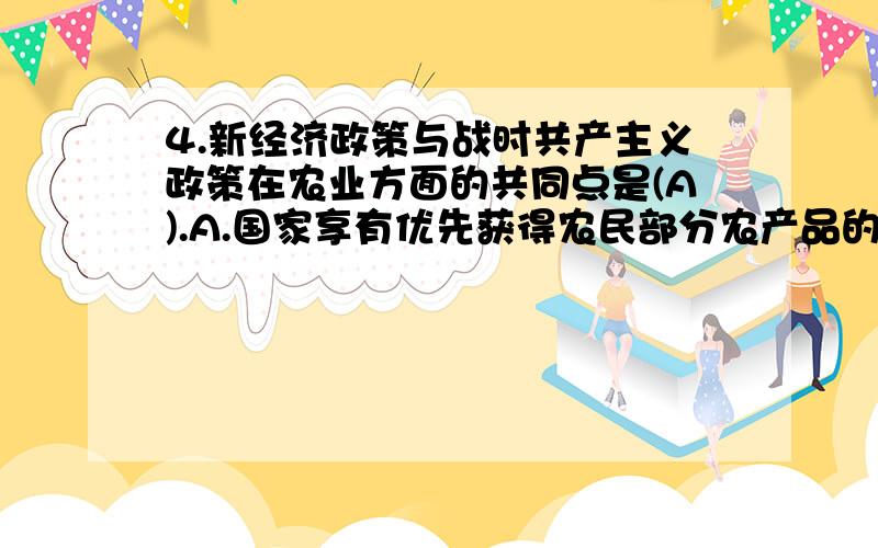 4.新经济政策与战时共产主义政策在农业方面的共同点是(A).A.国家享有优先获得农民部分农产品的权利 B.禁止农产品自由贸易 C.农民自由支配交给国家后剩余的农产品 D.在农村推广合作制为