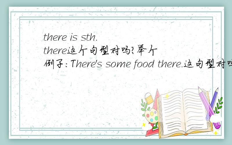 there is sth. there这个句型对吗?举个例子：There's some food there.这句型对吗?