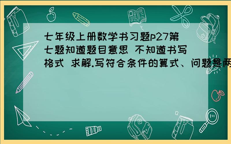 七年级上册数学书习题p27第七题知道题目意思 不知道书写格式 求解.写符合条件的算式、问题是两个数之和大于这两个数的差 求算式格式。