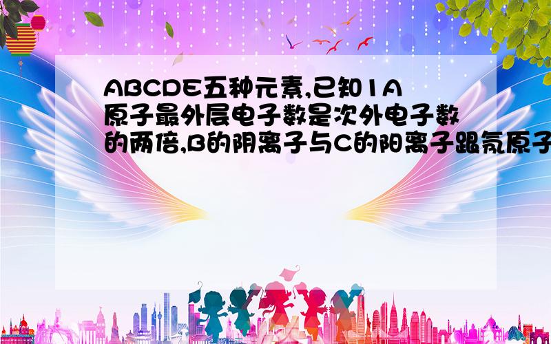 ABCDE五种元素,已知1A原子最外层电子数是次外电子数的两倍,B的阴离子与C的阳离子跟氖原子的电子层结构相同,E原子M层上的电子比K层多5个2.常温下B2是气体,它对氢气的相对密度是163.C的单质