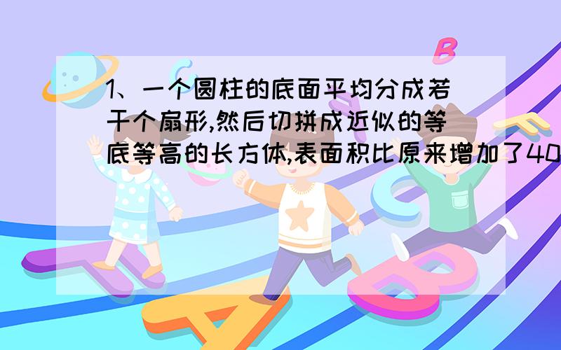 1、一个圆柱的底面平均分成若干个扇形,然后切拼成近似的等底等高的长方体,表面积比原来增加了400平方厘米,已知圆柱的高是20厘米,求圆柱的体积.2、一个装满小麦的粮囤,上面是圆锥形,下