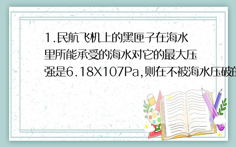 1.民航飞机上的黑匣子在海水里所能承受的海水对它的最大压强是6.18X107Pa,则在不被海水压破的情况下,黑匣子下沉的最大深度是多少?（p海水=1.03X10的三次方kg/m的三次方,g=10n/kg）2.塑料桶里装