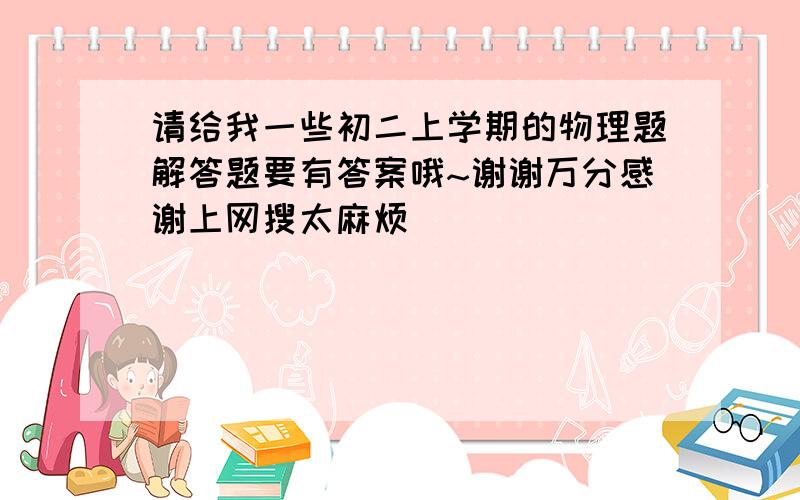 请给我一些初二上学期的物理题解答题要有答案哦~谢谢万分感谢上网搜太麻烦