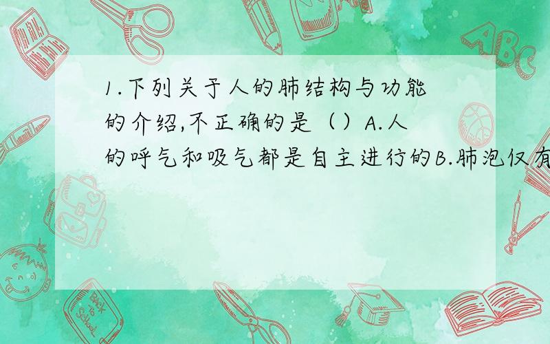 1.下列关于人的肺结构与功能的介绍,不正确的是（）A.人的呼气和吸气都是自主进行的B.肺泡仅有一层上皮细胞构成C.肺泡内高浓度的洋气会扩散进入血液D.肺泡增加了肺与空气的接触面积2.下